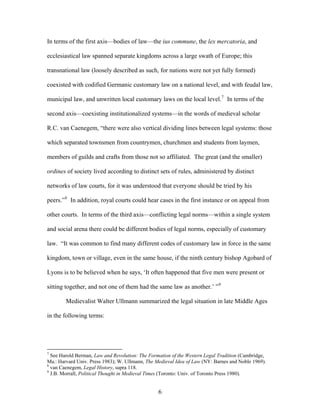 In terms of the first axis—bodies of law—the ius commune, the lex mercatoria, and
ecclesiastical law spanned separate kingdoms across a large swath of Europe; this
transnational law (loosely described as such, for nations were not yet fully formed)
coexisted with codified Germanic customary law on a national level, and with feudal law,
municipal law, and unwritten local customary laws on the local level.7
In terms of the
second axis—coexisting institutionalized systems—in the words of medieval scholar
R.C. van Caenegem, “there were also vertical dividing lines between legal systems: those
which separated townsmen from countrymen, churchmen and students from laymen,
members of guilds and crafts from those not so affiliated. The great (and the smaller)
ordines of society lived according to distinct sets of rules, administered by distinct
networks of law courts, for it was understood that everyone should be tried by his
peers.”8
In addition, royal courts could hear cases in the first instance or on appeal from
other courts. In terms of the third axis—conflicting legal norms—within a single system
and social arena there could be different bodies of legal norms, especially of customary
law. “It was common to find many different codes of customary law in force in the same
kingdom, town or village, even in the same house, if the ninth century bishop Agobard of
Lyons is to be believed when he says, ‘It often happened that five men were present or
sitting together, and not one of them had the same law as another.’ ”9
Medievalist Walter Ullmann summarized the legal situation in late Middle Ages
in the following terms:
7
See Harold Berman, Law and Revolution: The Formation of the Western Legal Tradition (Cambridge,
Ma.: Harvard Univ. Press 1983); W. Ullmann, The Medieval Idea of Law (NY: Barnes and Noble 1969).
8
van Caenegem, Legal History, supra 118.
9
J.B. Morrall, Political Thought in Medieval Times (Toronto: Univ. of Toronto Press 1980).
6
 