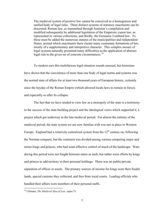 The medieval system of positive law cannot be conceived as a homogenous and
unified body of legal rules. Three distinct systems of statutory enactments can be
discerned: Roman law, as transmitted through Justinian’s compilation and
modified subsequently by additional legislation of the Emperors; canon law, as
represented in various collections; and thirdly, the Germanic Lombard law. To
these must be added the numerous statutes of the municipalities and independent
States, around which enactments there cluster many customary formations of law,
mostly of a supplementary and interpretive character. This complex mosaic of
legal systems naturally presented many difficulties to the application of abstract
legal rule to the given set of concrete circumstances.10
To modern ears this multifarious legal situation sounds unusual, but historians
have shown that the coexistence of more than one body of legal norms and systems was
the normal state of affairs for at least two thousand years of European history, certainly
since the heyday of the Roman Empire (which allowed locals laws to remain in force),
and especially so after its collapse.
The fact that we have tended to view law as a monopoly of the state is a testimony
to the success of the state building project and the ideological views which supported it, a
project which got underway in the late medieval period. For almost the entirety of the
medieval period, the state system we are now familiar with was not in place in Western
Europe. England had a relatively centralized system from the 12th
century on, following
the Norman conquest, but the continent was divided among various competing major and
minor kings and princes, who had scant effective control of much of the landscape. Wars
during this period were not fought between states as such, but rather were efforts by kings
and princes to add territory to their personal holdings. There was no public/private
separation of offices or assets. The primary sources of income for kings were their feudal
lands, special customs they collected, and fees from royal courts. Leading officials who
handled their affairs were members of their personal staffs.
10
Ullmann, The Medieval Idea of Law, supra 71.
7
 
