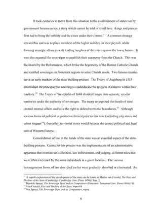 It took centuries to move from this situation to the establishment of states run by
government bureaucracies, a story which cannot be told in detail here. Kings and princes
first had to bring the nobility and the cities under their control.11
A common strategy
toward this end was to place members of the higher nobility on their payroll, while
forming strategic alliances with leading burghers of the cities against the lower barons. It
was also essential for sovereigns to establish their autonomy from the Church. This was
facilitated by the Reformation, which broke the hegemony of the Roman Catholic Church
and enabled sovereigns in Protestant regions to seize Church assets. Two famous treaties
serve as early markers of the state building process. The Treaty of Augsburg in 1555
established the principle that sovereigns could decide the religion of citizens within their
territory.12
The Treaty of Westphalia of 1648 divided Europe into separate, secular
territories under the authority of sovereigns. The treaty recognized that heads of state
control internal affairs and have the right to defend territorial boundaries.13
Although
various forms of political organization thrived prior to this time (including city states and
urban leagues14
), thereafter, territorial states would become the central political and legal
unit of Western Europe.
Consolidation of law in the hands of the state was an essential aspect of the state-
building process. Central to this process was the implementation of an administrative
apparatus that oversaw tax collection, law enforcement, and judging, different roles that
were often exercised by the same individuals in a given location. The various
heterogeneous forms of law described earlier were gradually absorbed or eliminated. As
11
A superb exploration of the development of the state can be found in Martin van Creveld, The Rise and
Decline of the State (Cambridge: Cambridge Univ. Press 1999) Chap. 2.
12
Hendrik Spruyt, The Sovereign State and its Competitors (Princeton: Princeton Univ. Press 1994) 191.
13
Van Creveld, Rise and Decline of the State, supra 68.
14
See Spruyt, The Sovereign State and its Competitors, supra.
8
 