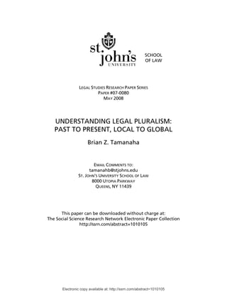 Electronic copy available at: http://ssrn.com/abstract=1010105
SCHOOL
OF LAW
LEGAL STUDIES RESEARCH PAPER SERIES
PAPER #07-0080
MAY 2008
UNDERSTANDING LEGAL PLURALISM:
PAST TO PRESENT, LOCAL TO GLOBAL
Brian Z. Tamanaha
EMAIL COMMENTS TO:
tamanahb@stjohns.edu
ST. JOHN’S UNIVERSITY SCHOOL OF LAW
8000 UTOPIA PARKWAY
QUEENS, NY 11439
This paper can be downloaded without charge at:
The Social Science Research Network Electronic Paper Collection
http://ssrn.com/abstract=1010105
 