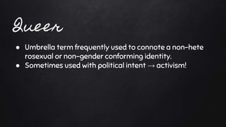 ● Umbrella term frequently used to connote a non-hete
rosexual or non-gender conforming identity.
● Sometimes used with political intent → activism!
 
