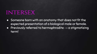 ● Someone born with an anatomy that does not fit the
expected presentation of a biological male or female.
● Previously referred to hermaphrodite → a stigmatizing
term!
intersex
 