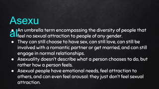 ● An umbrella term encompassing the diversity of people that
feel no sexual attraction to people of any gender.
● They can still choose to have sex, can still love, can still be
involved with a romantic partner or get married, and can still
engage in normal relationships.
● Asexuality doesn’t describe what a person chooses to do, but
rather how a person feels.
● Asexual people have emotional needs, feel attraction to
others, and can even feel arousal: they just don’t feel sexual
attraction.
Asexu
al
 