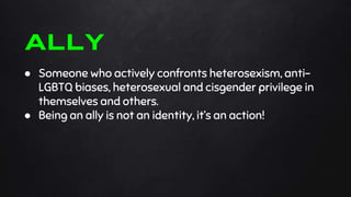 ● Someone who actively confronts heterosexism, anti-
LGBTQ biases, heterosexual and cisgender privilege in
themselves and others.
● Being an ally is not an identity, it’s an action!
ALLY
 