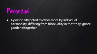 ● A person attracted to other more by individual
personality, differing from bisexuality in that they ignore
gender altogether
Pansexual
 