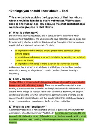 10 things you should know about ... libel
This short article explains the key points of libel law - those
which should be familiar to every webmaster. Webmasters
need to know about libel law because material published on a
website can give rise to libel claims.
(1) What is defamatory?
Defamation is all about reputation, and in particular about statements which
damage others' reputations. The English courts have not settled upon a single test
for determining whether a statement is defamatory. Examples of the formulations
used to define a "defamatory imputation" include:
• an imputation which is likely to lower a person in the estimation of right-
thinking people;
• an imputation which injures a person's reputation by exposing him to hatred,
contempt or ridicule;
• an imputation which tends to make a person be shunned or avoided.
A statement that a person is an adulterer, a gold-digger or a drunkard may be
defamatory, as may an allegation of corruption, racism, disease, insanity or
insolvency.
(2) Libel v slander
The law of libel is concerned with defamatory writings; whereas the law of slander
is concerned with defamatory speech. There are some differences in the laws
relating to slander and libel. It used to be thought that defamatory statements on a
website would always be libellous rather than slanderous. However, the English
courts have taken the view that some internet communications are more akin to
speech than the traditional print, and that slander rather than libel should apply to
those communications. Nonetheless, the focus of this post is libel.
(3) Websites and "publication"
A defamatory statement is not actionable unless it is published. Unfortunately for
webmasters, when libel lawyers say "published", they mean communicated to one
person (not including the person defamed). You can libel someone by writing about
them on a personal blog, providing at least one person accesses the defamatory
material.
 