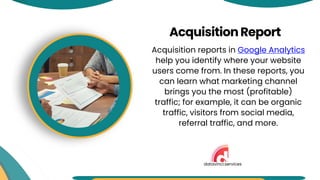 Acquisition reports in Google Analytics
help you identify where your website
users come from. In these reports, you
can learn what marketing channel
brings you the most (profitable)
traffic; for example, it can be organic
traffic, visitors from social media,
referral traffic, and more.
AcquisitionReport
datavinci.services
 