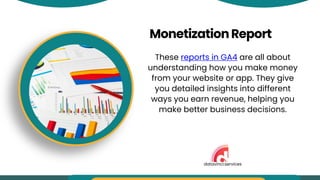 MonetizationReport
These reports in GA4 are all about
understanding how you make money
from your website or app. They give
you detailed insights into different
ways you earn revenue, helping you
make better business decisions.
datavinci.services
 
