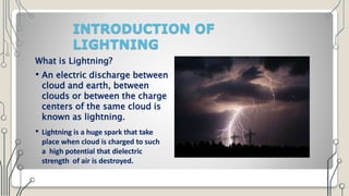 INTRODUCTION OF
LIGHTNING
What is Lightning?
• An electric discharge between
cloud and earth, between
clouds or between the charge
centers of the same cloud is
known as lightning.
• Lightning is a huge spark that take
place when cloud is charged to such
a high potential that dielectric
strength of air is destroyed.
 