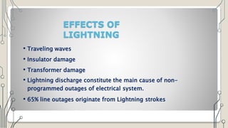 EFFECTS OF
LIGHTNING
• Traveling waves
• Insulator damage
• Transformer damage
• Lightning discharge constitute the main cause of non-
programmed outages of electrical system.
• 65% line outages originate from Lightning strokes
 