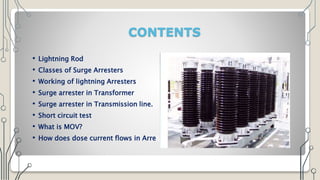 CONTENTS
• Lightning Rod
• Classes of Surge Arresters
• Working of lightning Arresters
• Surge arrester in Transformer
• Surge arrester in Transmission line.
• Short circuit test
• What is MOV?
• How does dose current flows in Arresters
 