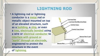 LIGHTNING ROD
• A lightning rod or lightning
conductor is a metal rod or
metallic object mounted on top
of an elevated structure, such
as a building, a ship, or even
a tree, electrically bonded using
a wire or electrical conductor to
interface with ground or
"earth" through an electrode,
engineered to protect the
structure in the event
of lightning strike
 