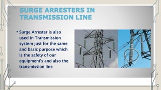SURGE ARRESTERS IN
TRANSMISSION LINE
• Surge Arrester is also
used in Transmission
system just for the same
and basic purpose which
is the safety of our
equipment's and also the
transmission line
 