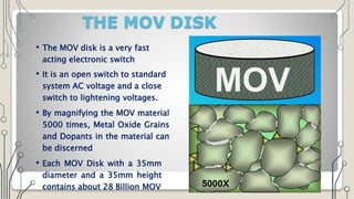 THE MOV DISK
• The MOV disk is a very fast
acting electronic switch
• It is an open switch to standard
system AC voltage and a close
switch to lightening voltages.
• By magnifying the MOV material
5000 times, Metal Oxide Grains
and Dopants in the material can
be discerned
• Each MOV Disk with a 35mm
diameter and a 35mm height
contains about 28 Billion MOV
 