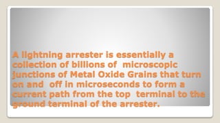 A lightning arrester is essentially a
collection of billions of microscopic
junctions of Metal Oxide Grains that turn
on and off in microseconds to form a
current path from the top terminal to the
ground terminal of the arrester.
 