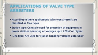 APPLICATIONS OF VALVE TYPE
ARRESTERS
• According to there applications valve type arresters are
classified as Two types
• Station type: Generally used for protection of equipment in
power stations operating on voltages upto 220kV or higher.
• Line type: Are used for station handling voltages upto 66kV.
 