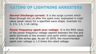 RATING OF LIGHTNING ARRESTERS
Normal Discharge current: It is the surge current which
flows through the LA after the spark over, expressed in crest
value (peak value) for a specified wave shape. Example 10,
5, 2.5, 1.5, 1 kA rating.
Power frequency spark over voltage: It is the RMS value
of the power frequency voltage applied between the line and
earth terminals of the arrestor and earth which causes spark
over of the series gap. As per IS 3070, the recommended
spark over voltage is 1.5 times the rated voltage.
 