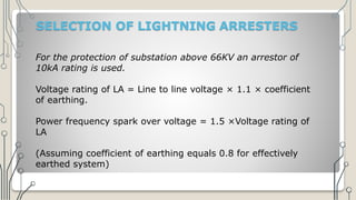 SELECTION OF LIGHTNING ARRESTERS
For the protection of substation above 66KV an arrestor of
10kA rating is used.
Voltage rating of LA = Line to line voltage × 1.1 × coefficient
of earthing.
Power frequency spark over voltage = 1.5 ×Voltage rating of
LA
(Assuming coefficient of earthing equals 0.8 for effectively
earthed system)
 