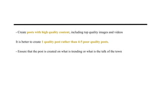 - Create posts with high quality content, including top quality images and videos
It is better to create 1 quality post rather than 4-5 poor quality posts.
- Ensure that the post is created on what is trending or what is the talk of the town
 