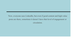 Now, everyone uses LinkedIn, but even if good content and high-value
posts are there, sometimes it doesn’t have that level of engagement or
circulation.
 