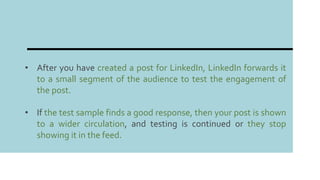 • After you have created a post for LinkedIn, LinkedIn forwards it
to a small segment of the audience to test the engagement of
the post.
• If the test sample finds a good response, then your post is shown
to a wider circulation, and testing is continued or they stop
showing it in the feed.
 
