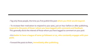-Tag only those people, the time you first publish the post whom you think would respond.
- To increase their motivation to respond to your post, just an hour before or after publishing,
respond to the posts of those ( whom you have tagged) with comments and feedback.
This generally elicits the interest of those whom you have tagged to comment on your post.
- It is better to have a league of some 50 followers or so, who constantly engages with your
posts.
- Forward the posts to them, immediately after publishing.
 