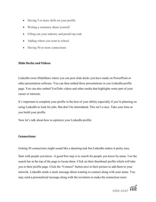 MBA ASAP
Having 5 or more skills on your profile
Writing a summary about yourself
Filling out your industry and postal/zip code
Adding where you went to school
Having 50 or more connections
Slide Decks and Videos
LinkedIn owns SlideShare where you can post slide decks you have made on PowerPoint or
other presentation software. You can then embed these presentations in you LinkedIn profile
page. You can also embed YouTube videos and other media that highlights some part of your
career or interests.
It’s important to complete your profile to the best of your ability especially if you’re planning on
using LinkedIn to look for jobs. But don’t be intimidated. This isn’t a race. Take your time as
you build your profile.
Now let’s talk about how to optimize your LinkedIn profile:
Connections
Getting 50 connections might sound like a daunting task but LinkedIn makes it pretty easy.
Start with people you know. A good first step is to search for people you know by name. Use the
search bar at the top of the page to locate them. Click on their thumbnail profile which will take
you to their profile page. Click the “Connect” button next to their picture to add them to your
network. LinkedIn sends a stock message about wanting to connect along with your name. You
may send a personalized message along with the invitation to make the connection more
 