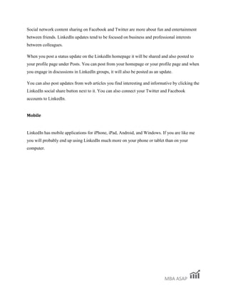 MBA ASAP
Social network content sharing on Facebook and Twitter are more about fun and entertainment
between friends. LinkedIn updates tend to be focused on business and professional interests
between colleagues.
When you post a status update on the LinkedIn homepage it will be shared and also posted to
your profile page under Posts. You can post from your homepage or your profile page and when
you engage in discussions in LinkedIn groups, it will also be posted as an update.
You can also post updates from web articles you find interesting and informative by clicking the
LinkedIn social share button next to it. You can also connect your Twitter and Facebook
accounts to LinkedIn.
Mobile
LinkedIn has mobile applications for iPhone, iPad, Android, and Windows. If you are like me
you will probably end up using LinkedIn much more on your phone or tablet than on your
computer.
 