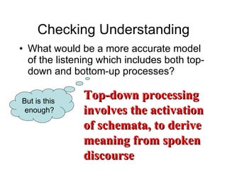 Checking Understanding What would be a more accurate model of the listening which includes both top-down and bottom-up processes? But is this  enough? Top-down processing involves the activation of schemata, to derive meaning from spoken discourse 