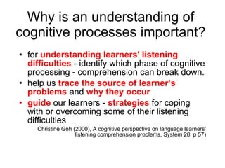 Why is an understanding of cognitive processes important? for  understanding learners' listening difficulties  - identify which phase of cognitive processing - comprehension can break down.  help us  trace the source of learner’s problems  and  why they occur   guide  our learners -  strategies  for coping with or overcoming some of their listening difficulties Christine Goh (2000), A cognitive perspective on language learners’ listening comprehension problems, System 28, p 57) 