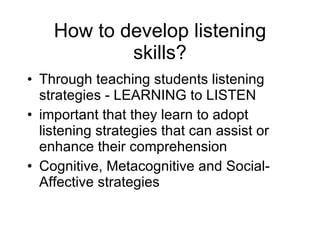 How to develop listening skills? Through teaching students listening strategies - LEARNING to LISTEN important that they learn to adopt listening strategies that can assist or enhance their comprehension Cognitive, Metacognitive and Social-Affective strategies 