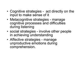 Cognitive strategies -  act directly on the input to make sense of it Metacognitive strategies - manage cognitive processes and difficulties during listening social strategies - involve other people in achieving understanding Affective strategies - manage unproductive emotions during comprehension. 