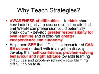 Why Teach Strategies? AWARENESS of difficulties  -  to  think  about how their cognitive processes could be affected and WHEN comprehension could potentially break down - develop  greater responsibility for own learning  and in long-run  greater independence and autonomy  Help them  SEE  that difficulties encountered  CAN BE solved  or dealt with in a systematic way - develop their  self-confidence, problem-solving behaviour and right attitude  towards learning difficulties and problem-solving - stop blaming difficulties on task 