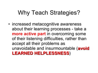 Why Teach Strategies? increased metacognitive awareness about their learning processes - take a  more active part  in overcoming some of their listening difficulties, rather than accept all their problems as unavoidable and insurmountable ( avoid LEARNED HELPLESSNESS ) 