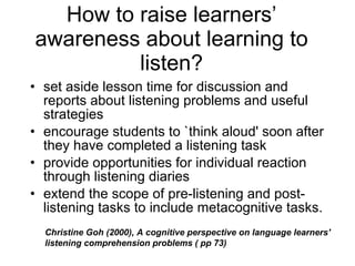 How to raise learners’ awareness about learning to listen? set aside lesson time for discussion and reports about listening problems and useful strategies encourage students to `think aloud' soon after they have completed a listening task provide opportunities for individual reaction through listening diaries extend the scope of pre-listening and post-listening tasks to include metacognitive tasks. Christine Goh (2000), A cognitive perspective on language learners' listening comprehension problems ( pp 73) 