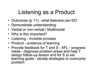 Listening as a Product Outcomes (p 11) - what listeners can DO  Demonstrate understanding Verbal or non-verbal / Multimodal Why is this important? Listening - invisible process  Product - evidence of learning  Provide feedback for T and S - AFL - progress made - diagnose problem areas and help T design follow-up lesson and for S to set learning goals - develp strategies to overcome problem  