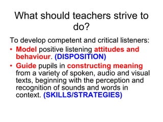 What should teachers strive to do? To develop competent and critical listeners: Model  positive listening  attitudes and behaviour .  (DISPOSITION) Guide  pupils in  constructing meaning  from a variety of spoken, audio and visual texts, beginning with the perception and recognition of sounds and words in context.  (SKILLS/STRATEGIES) 