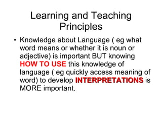 Learning and Teaching Principles Knowledge about Language ( eg what word means or whether it is noun or adjective) is important BUT knowing  HOW TO USE  this knowledge of language ( eg quickly access meaning of word) to develop  INTERPRETATIONS  is MORE important. 