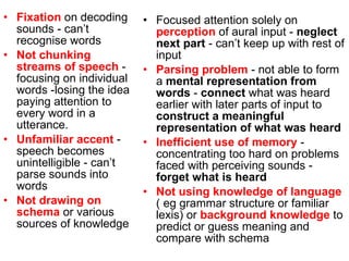 Fixation  on decoding sounds - can’t recognise words  Not chunking streams of speech  - focusing on individual words - losing the idea paying attention to every word in a utterance. Unfamiliar accent  - speech becomes unintelligible - can’t parse sounds into words Not drawing on schema  or various sources of knowledge  Focused attention solely on  perception  of aural input -  neglect next part  - can’t keep up with rest of input Parsing problem  - not able to form a  mental representation from words  -  connect  what was heard earlier with later parts of input to  construct a meaningful representation of what was heard Inefficient use of memory  - concentrating too hard on problems faced with perceiving sounds -  forget what is heard Not using knowledge of language  ( eg grammar structure or familiar lexis) or  background knowledge  to predict or guess meaning and compare with schema 