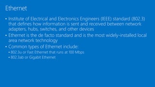 • Institute of Electrical and Electronics Engineers (IEEE) standard (802.3)
that defines how information is sent and received between network
adapters, hubs, switches, and other devices
• Ethernet is the de facto standard and is the most widely-installed local
area network technology
• Common types of Ethernet include:
• 802.3u or Fast Ethernet that runs at 100 Mbps
• 802.3ab or Gigabit Ethernet
Ethernet
 