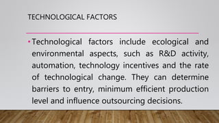 TECHNOLOGICAL FACTORS
•Technological factors include ecological and
environmental aspects, such as R&D activity,
automation, technology incentives and the rate
of technological change. They can determine
barriers to entry, minimum efficient production
level and influence outsourcing decisions.
 