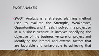 SWOT ANALYSIS
• SWOT Analysis is a strategic planning method
used to evaluate the Strengths, Weaknesses,
Opportunities, and Threats involved in a project or
in a business venture. It involves specifying the
objective of the business venture or project and
identifying the internal and external factors that
are favorable and unfavorable to achieving that
objective
 