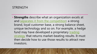 STRENGTH
• Strengths describe what an organization excels at
and separates it from the competition: a strong
brand, loyal customer base, a strong balance sheet,
unique technology and so on. For example, a hedge
fund may have developed a proprietary trading
strategy that returns market-beating results. It must
then decide how to use those results to attract new
investors.
 