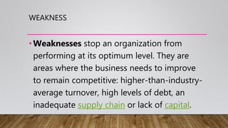 WEAKNESS
•Weaknesses stop an organization from
performing at its optimum level. They are
areas where the business needs to improve
to remain competitive: higher-than-industry-
average turnover, high levels of debt, an
inadequate supply chain or lack of capital.
 