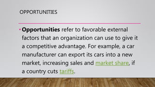 OPPORTUNITIES
•Opportunities refer to favorable external
factors that an organization can use to give it
a competitive advantage. For example, a car
manufacturer can export its cars into a new
market, increasing sales and market share, if
a country cuts tariffs.
 