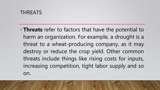 THREATS
• Threats refer to factors that have the potential to
harm an organization. For example, a drought is a
threat to a wheat-producing company, as it may
destroy or reduce the crop yield. Other common
threats include things like rising costs for inputs,
increasing competition, tight labor supply and so
on.
 