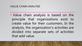 VALUE CHAIN ANALYSIS
• Value chain analysis is based on the
principle that organizations exist to
create value for their customers. In the
analysis, the organization's activities are
divided into separate sets of activities
that add value.
 