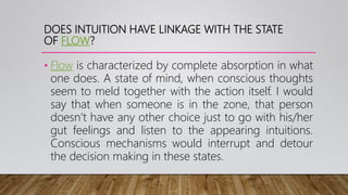 DOES INTUITION HAVE LINKAGE WITH THE STATE
OF FLOW?
• Flow is characterized by complete absorption in what
one does. A state of mind, when conscious thoughts
seem to meld together with the action itself. I would
say that when someone is in the zone, that person
doesn’t have any other choice just to go with his/her
gut feelings and listen to the appearing intuitions.
Conscious mechanisms would interrupt and detour
the decision making in these states.
 