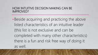 HOW INTUITIVE DECISION MAKING CAN BE
IMPROVED?
•Beside acquiring and practicing the above
listed characteristics of an intuitive leader
(this list is not exclusive and can be
completed with many other characteristics)
there is a fun and risk free way of doing it
as well.
 