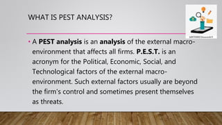 WHAT IS PEST ANALYSIS?
• A PEST analysis is an analysis of the external macro-
environment that affects all firms. P.E.S.T. is an
acronym for the Political, Economic, Social, and
Technological factors of the external macro-
environment. Such external factors usually are beyond
the firm's control and sometimes present themselves
as threats.
 